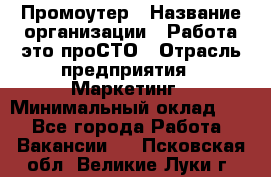 Промоутер › Название организации ­ Работа-это проСТО › Отрасль предприятия ­ Маркетинг › Минимальный оклад ­ 1 - Все города Работа » Вакансии   . Псковская обл.,Великие Луки г.